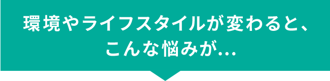 環境やライフスタイルが変わると、こんな悩みが...