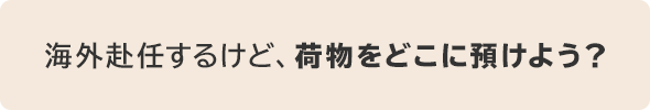 海外赴任するけど、荷物をどこに預けよう？