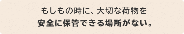 もしもの時に、大切な荷物を安全に保管できる場所がない。