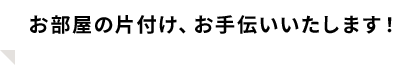 お部屋の片付け、お手伝いいたします！