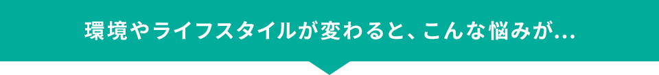 環境やライフスタイルが変わると、こんな悩みが...