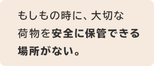 もしもの時に、大切な荷物を安全に保管できる場所がない。